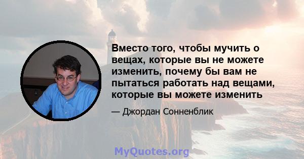 Вместо того, чтобы мучить о вещах, которые вы не можете изменить, почему бы вам не пытаться работать над вещами, которые вы можете изменить