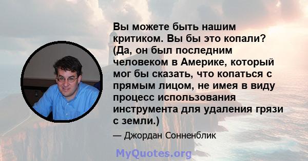 Вы можете быть нашим критиком. Вы бы это копали? (Да, он был последним человеком в Америке, который мог бы сказать, что копаться с прямым лицом, не имея в виду процесс использования инструмента для удаления грязи с