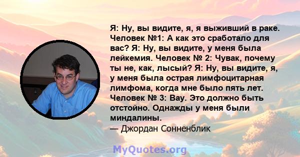 Я: Ну, вы видите, я, я выживший в раке. Человек №1: А как это сработало для вас? Я: Ну, вы видите, у меня была лейкемия. Человек № 2: Чувак, почему ты не, как, лысый? Я: Ну, вы видите, я, у меня была острая