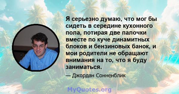 Я серьезно думаю, что мог бы сидеть в середине кухонного пола, потирая две палочки вместе по куче динамитных блоков и бензиновых банок, и мои родители не обращают внимания на то, что я буду заниматься.