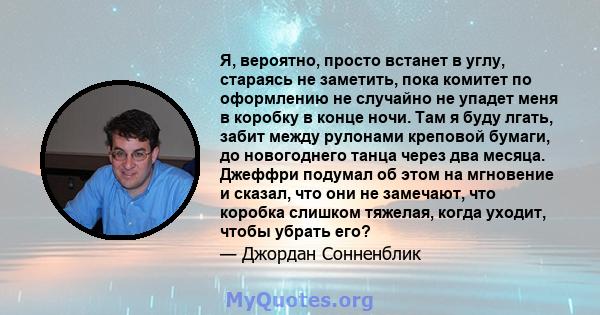 Я, вероятно, просто встанет в углу, стараясь не заметить, пока комитет по оформлению не случайно не упадет меня в коробку в конце ночи. Там я буду лгать, забит между рулонами креповой бумаги, до новогоднего танца через