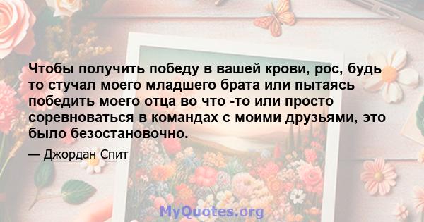 Чтобы получить победу в вашей крови, рос, будь то стучал моего младшего брата или пытаясь победить моего отца во что -то или просто соревноваться в командах с моими друзьями, это было безостановочно.