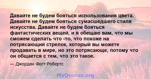 Давайте не будем бояться использования цвета. Давайте не будем бояться сумасшедшего стиля искусства. Давайте не будем бояться фантастических вещей, и я обещаю вам, что мы сможем сделать что -то, что похоже на