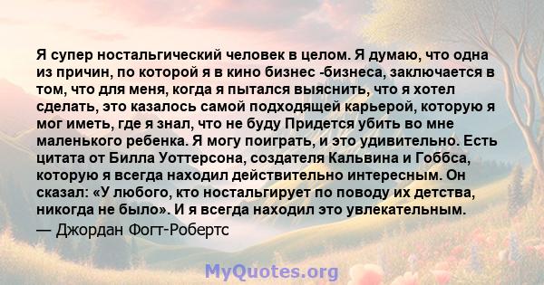 Я супер ностальгический человек в целом. Я думаю, что одна из причин, по которой я в кино бизнес -бизнеса, заключается в том, что для меня, когда я пытался выяснить, что я хотел сделать, это казалось самой подходящей