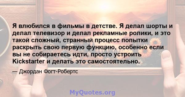 Я влюбился в фильмы в детстве. Я делал шорты и делал телевизор и делал рекламные ролики, и это такой сложный, странный процесс попытки раскрыть свою первую функцию, особенно если вы не собираетесь идти, просто устроить