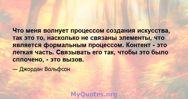 Что меня волнует процессом создания искусства, так это то, насколько не связаны элементы, что является формальным процессом. Контент - это легкая часть. Связывать его так, чтобы это было сплочено, - это вызов.