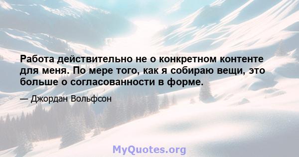 Работа действительно не о конкретном контенте для меня. По мере того, как я собираю вещи, это больше о согласованности в форме.