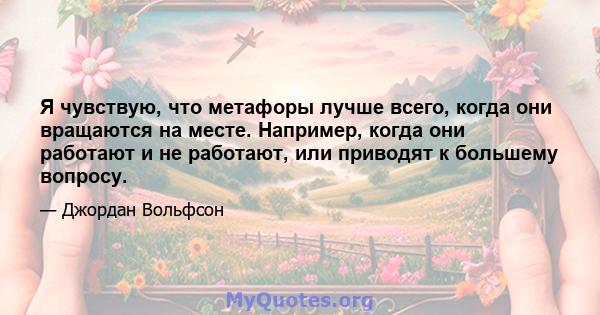 Я чувствую, что метафоры лучше всего, когда они вращаются на месте. Например, когда они работают и не работают, или приводят к большему вопросу.