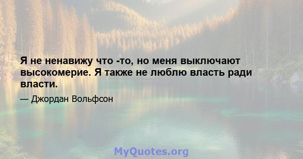 Я не ненавижу что -то, но меня выключают высокомерие. Я также не люблю власть ради власти.