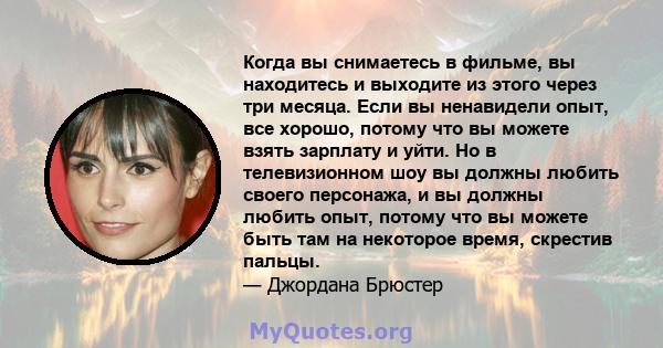 Когда вы снимаетесь в фильме, вы находитесь и выходите из этого через три месяца. Если вы ненавидели опыт, все хорошо, потому что вы можете взять зарплату и уйти. Но в телевизионном шоу вы должны любить своего