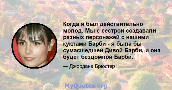 Когда я был действительно молод. Мы с сестрой создавали разных персонажей с нашими куклами Барби - я была бы сумасшедшей Дивой Барби, и она будет бездомной Барби.