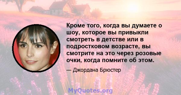 Кроме того, когда вы думаете о шоу, которое вы привыкли смотреть в детстве или в подростковом возрасте, вы смотрите на это через розовые очки, когда помните об этом.