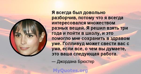 Я всегда был довольно разборчив, потому что я всегда интересовался множеством разных вещей. Я решил взять три года и пойти в школу, и это помогло мне сохранить в здравом уме. Голливуд может свести вас с ума, если все, о 