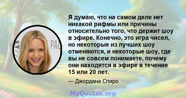 Я думаю, что на самом деле нет никакой рифмы или причины относительно того, что держит шоу в эфире. Конечно, это игра чисел, но некоторые из лучших шоу отменяются, и некоторые шоу, где вы не совсем понимаете, почему они 