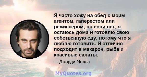 Я часто хожу на обед с моим агентом, галерестом или режиссером, но если нет, я остаюсь дома и готовлю свою собственную еду, потому что я люблю готовить. Я отлично подходит в макарон, рыба и красивые салаты.