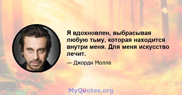 Я вдохновлен, выбрасывая любую тьму, которая находится внутри меня. Для меня искусство лечит.