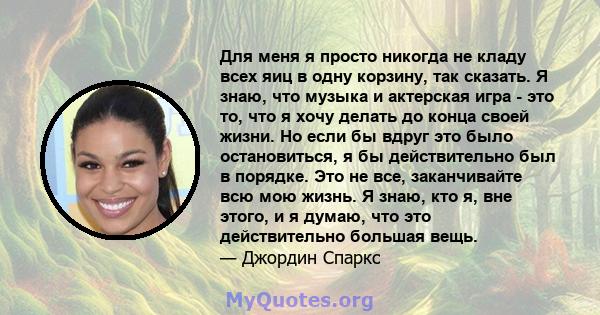 Для меня я просто никогда не кладу всех яиц в одну корзину, так сказать. Я знаю, что музыка и актерская игра - это то, что я хочу делать до конца своей жизни. Но если бы вдруг это было остановиться, я бы действительно