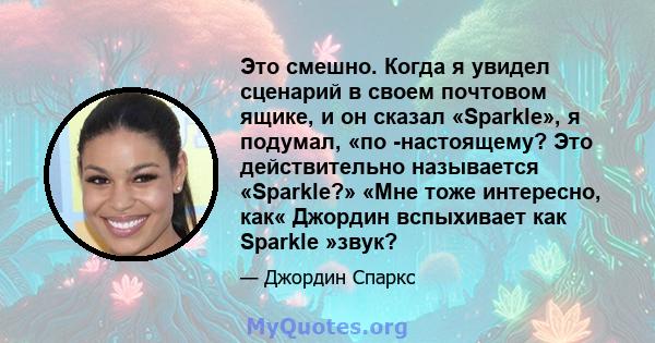 Это смешно. Когда я увидел сценарий в своем почтовом ящике, и он сказал «Sparkle», я подумал, «по -настоящему? Это действительно называется «Sparkle?» «Мне тоже интересно, как« Джордин вспыхивает как Sparkle »звук?