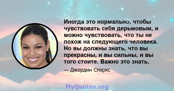 Иногда это нормально, чтобы чувствовать себя дерьмовым, и можно чувствовать, что ты не похож на следующего человека. Но вы должны знать, что вы прекрасны, и вы сильны, и вы того стоите. Важно это знать.