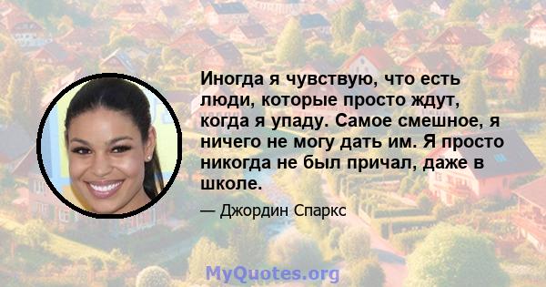 Иногда я чувствую, что есть люди, которые просто ждут, когда я упаду. Самое смешное, я ничего не могу дать им. Я просто никогда не был причал, даже в школе.