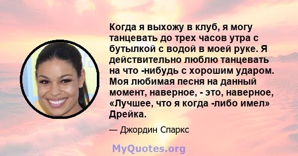 Когда я выхожу в клуб, я могу танцевать до трех часов утра с бутылкой с водой в моей руке. Я действительно люблю танцевать на что -нибудь с хорошим ударом. Моя любимая песня на данный момент, наверное, - это, наверное,