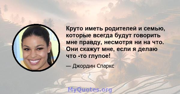 Круто иметь родителей и семью, которые всегда будут говорить мне правду, несмотря ни на что. Они скажут мне, если я делаю что -то глупое!