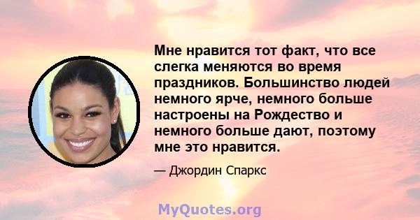 Мне нравится тот факт, что все слегка меняются во время праздников. Большинство людей немного ярче, немного больше настроены на Рождество и немного больше дают, поэтому мне это нравится.