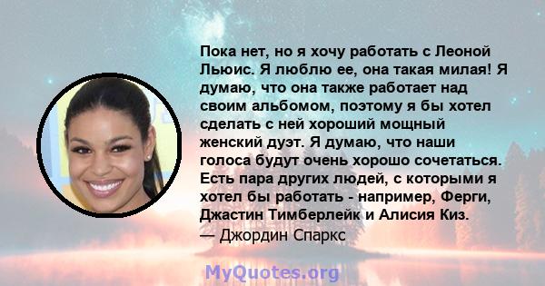 Пока нет, но я хочу работать с Леоной Льюис. Я люблю ее, она такая милая! Я думаю, что она также работает над своим альбомом, поэтому я бы хотел сделать с ней хороший мощный женский дуэт. Я думаю, что наши голоса будут