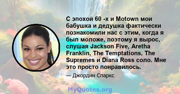 С эпохой 60 -х и Motown мои бабушка и дедушка фактически познакомили нас с этим, когда я был моложе, поэтому я вырос, слушая Jackson Five, Aretha Franklin, The Temptations, The Supremes и Diana Ross соло. Мне это просто 