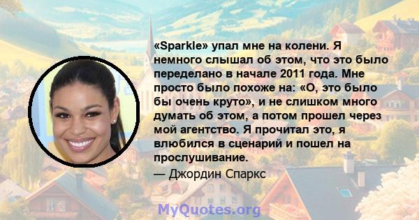 «Sparkle» упал мне на колени. Я немного слышал об этом, что это было переделано в начале 2011 года. Мне просто было похоже на: «О, это было бы очень круто», и не слишком много думать об этом, а потом прошел через мой