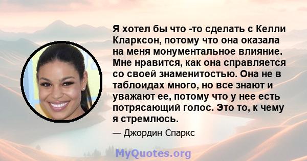 Я хотел бы что -то сделать с Келли Кларксон, потому что она оказала на меня монументальное влияние. Мне нравится, как она справляется со своей знаменитостью. Она не в таблоидах много, но все знают и уважают ее, потому