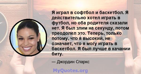 Я играл в софтбол и баскетбол. Я действительно хотел играть в футбол, но оба родителя сказали нет. Я был злим на секунду, потом преодолел это. Теперь, только потому, что я высокий, не означает, что я могу играть в