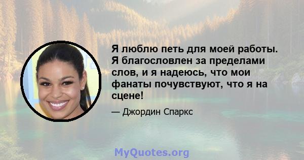 Я люблю петь для моей работы. Я благословлен за пределами слов, и я надеюсь, что мои фанаты почувствуют, что я на сцене!