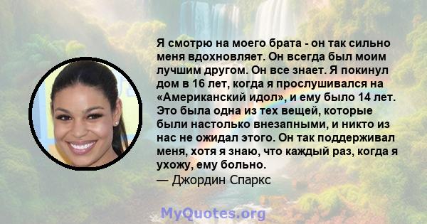 Я смотрю на моего брата - он так сильно меня вдохновляет. Он всегда был моим лучшим другом. Он все знает. Я покинул дом в 16 лет, когда я прослушивался на «Американский идол», и ему было 14 лет. Это была одна из тех