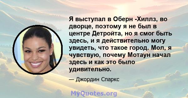 Я выступал в Оберн -Хиллз, во дворце, поэтому я не был в центре Детройта, но я смог быть здесь, и я действительно могу увидеть, что такое город. Мол, я чувствую, почему Мотаун начал здесь и как это было удивительно.