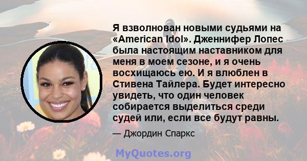 Я взволнован новыми судьями на «American Idol». Дженнифер Лопес была настоящим наставником для меня в моем сезоне, и я очень восхищаюсь ею. И я влюблен в Стивена Тайлера. Будет интересно увидеть, что один человек