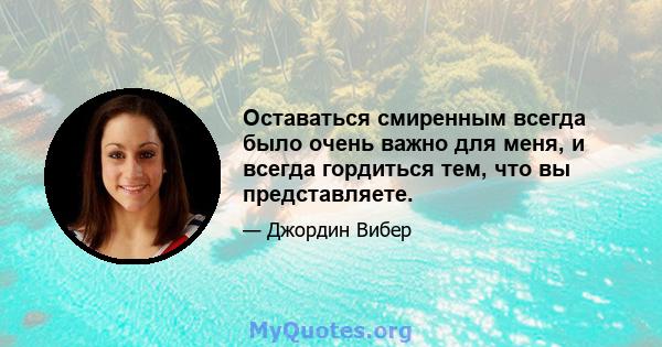 Оставаться смиренным всегда было очень важно для меня, и всегда гордиться тем, что вы представляете.