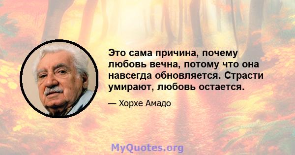 Это сама причина, почему любовь вечна, потому что она навсегда обновляется. Страсти умирают, любовь остается.