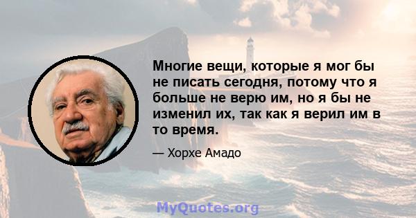 Многие вещи, которые я мог бы не писать сегодня, потому что я больше не верю им, но я бы не изменил их, так как я верил им в то время.