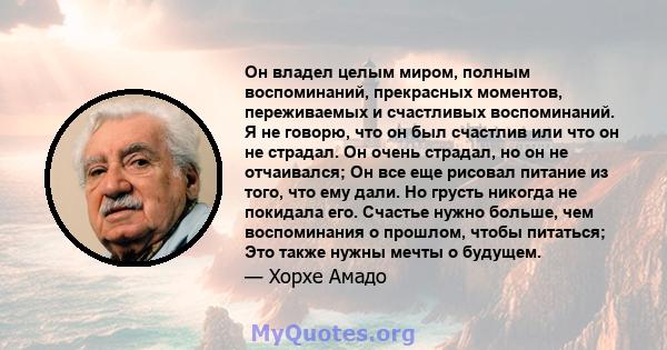 Он владел целым миром, полным воспоминаний, прекрасных моментов, переживаемых и счастливых воспоминаний. Я не говорю, что он был счастлив или что он не страдал. Он очень страдал, но он не отчаивался; Он все еще рисовал