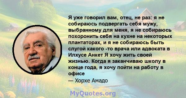 Я уже говорил вам, отец, не раз: я не собираюсь подвергать себя мужу, выбранному для меня, я не собираюсь похоронить себя на кухне на некоторых плантаторах, и я не собираюсь быть слугой какого -то врача или адвоката в