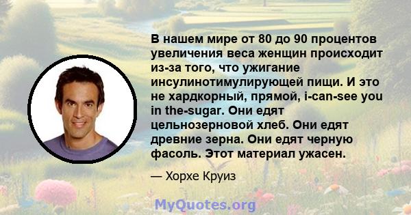 В нашем мире от 80 до 90 процентов увеличения веса женщин происходит из-за того, что ужигание инсулинотимулирующей пищи. И это не хардкорный, прямой, i-can-see you in the-sugar. Они едят цельнозерновой хлеб. Они едят