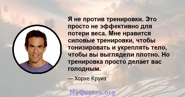 Я не против тренировки. Это просто не эффективно для потери веса. Мне нравится силовые тренировки, чтобы тонизировать и укреплять тело, чтобы вы выглядели плотно. Но тренировка просто делает вас голодным.