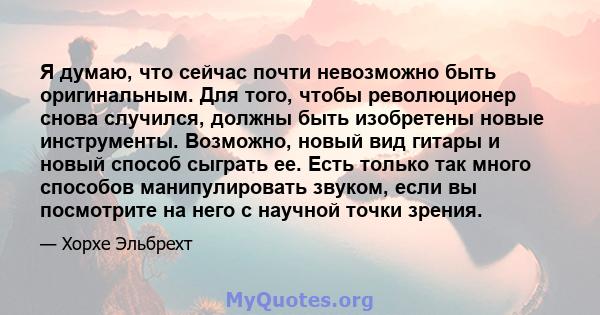 Я думаю, что сейчас почти невозможно быть оригинальным. Для того, чтобы революционер снова случился, должны быть изобретены новые инструменты. Возможно, новый вид гитары и новый способ сыграть ее. Есть только так много