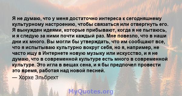 Я не думаю, что у меня достаточно интереса к сегодняшнему культурному настроению, чтобы связаться или отвергнуть его. Я вынужден идеями, которые прибывают, когда я не пытаюсь, и я следую за ними почти каждый раз. Мне