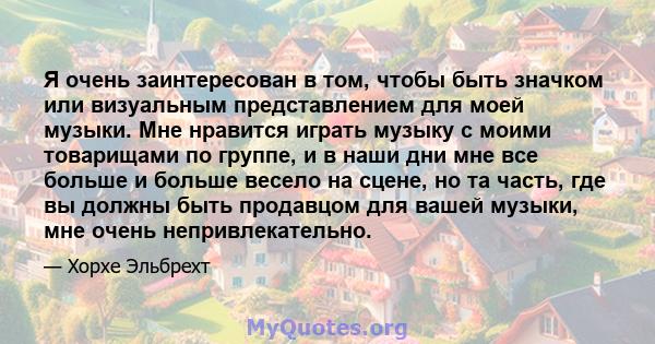 Я очень заинтересован в том, чтобы быть значком или визуальным представлением для моей музыки. Мне нравится играть музыку с моими товарищами по группе, и в наши дни мне все больше и больше весело на сцене, но та часть,