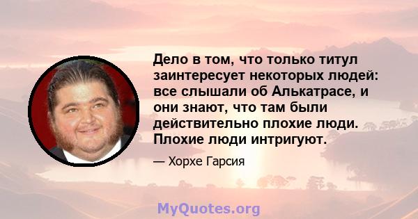 Дело в том, что только титул заинтересует некоторых людей: все слышали об Алькатрасе, и они знают, что там были действительно плохие люди. Плохие люди интригуют.