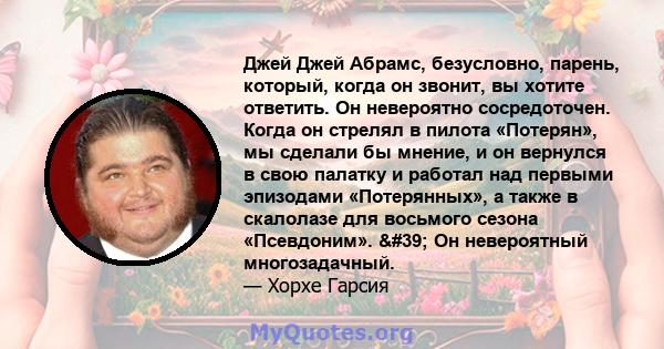 Джей Джей Абрамс, безусловно, парень, который, когда он звонит, вы хотите ответить. Он невероятно сосредоточен. Когда он стрелял в пилота «Потерян», мы сделали бы мнение, и он вернулся в свою палатку и работал над