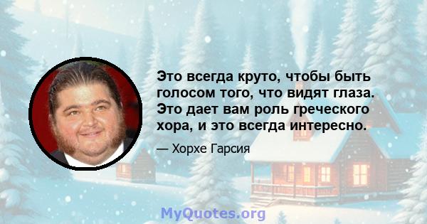 Это всегда круто, чтобы быть голосом того, что видят глаза. Это дает вам роль греческого хора, и это всегда интересно.