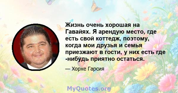 Жизнь очень хорошая на Гавайях. Я арендую место, где есть свой коттедж, поэтому, когда мои друзья и семья приезжают в гости, у них есть где -нибудь приятно остаться.